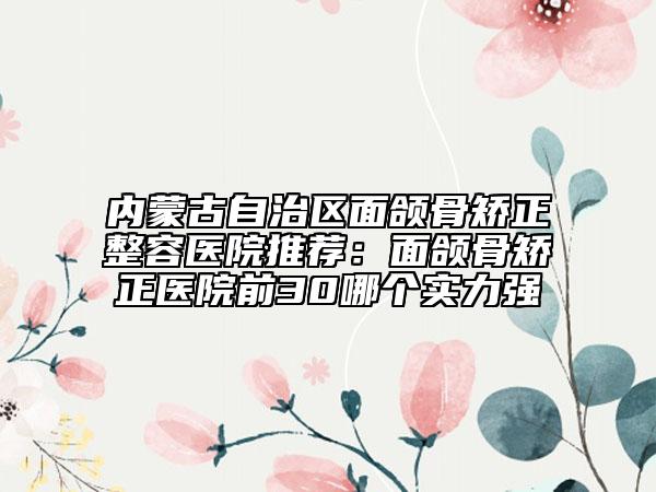 內(nèi)蒙古自治區(qū)面頜骨矯正整容醫(yī)院推薦：面頜骨矯正醫(yī)院前30哪個(gè)實(shí)力強(qiáng)