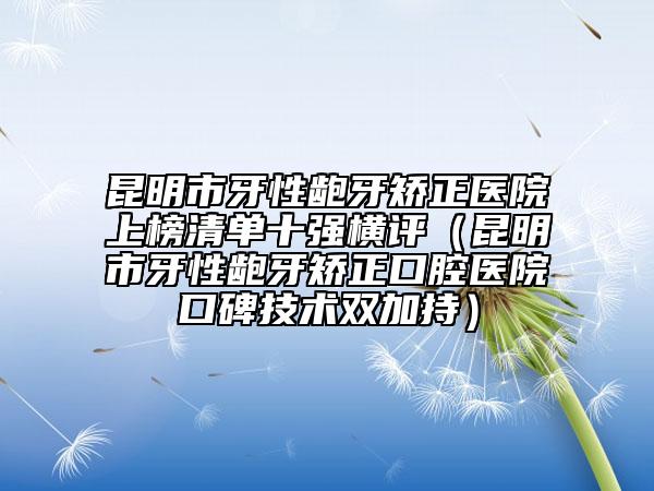 昆明市牙性齙牙矯正醫(yī)院上榜清單十強(qiáng)橫評(píng)（昆明市牙性齙牙矯正口腔醫(yī)院口碑技術(shù)雙加持）