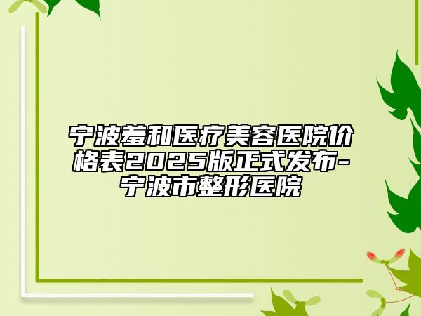 寧波羞和醫(yī)療美容醫(yī)院價(jià)格表2025版正式發(fā)布-寧波市整形醫(yī)院