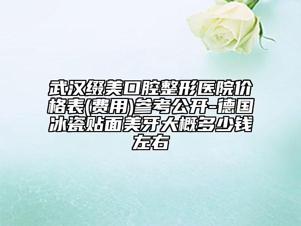 武漢綴美口腔整形醫(yī)院價格表(費用)參考公開-德國冰瓷貼面美牙大概多少錢左右