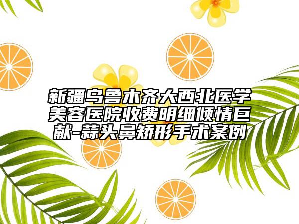 新疆烏魯木齊大西北醫(yī)學(xué)美容醫(yī)院收費(fèi)明細(xì)傾情巨獻(xiàn)-蒜頭鼻矯形手術(shù)案例