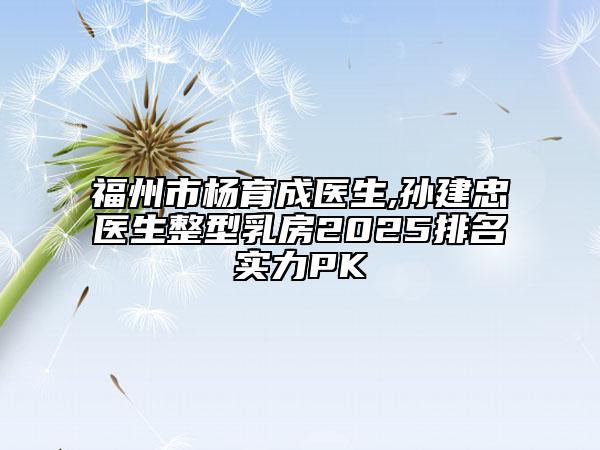 福州市楊育成醫(yī)生,孫建忠醫(yī)生整型乳房2025排名實力PK