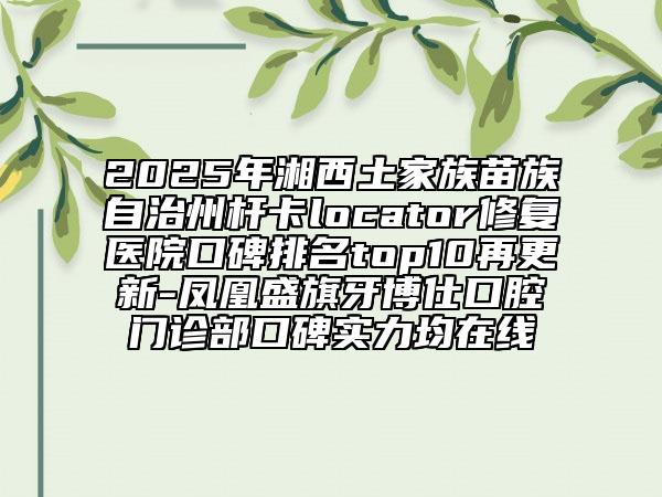 2025年湘西土家族苗族自治州桿卡locator修復(fù)醫(yī)院口碑排名top10再更新-鳳凰盛旗牙博仕口腔門診部口碑實(shí)力均在線