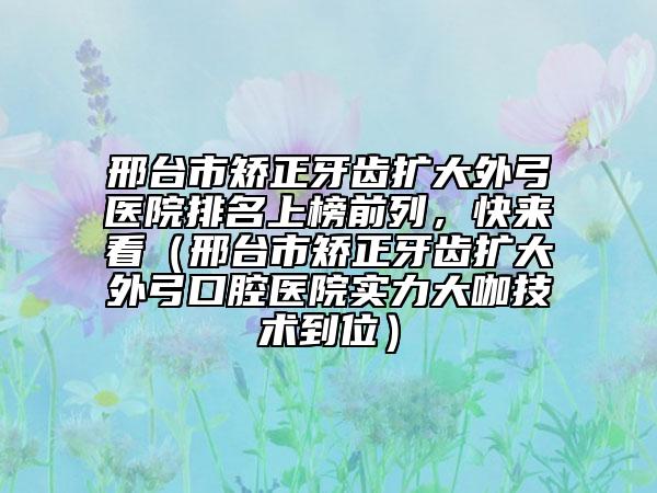 邢臺(tái)市矯正牙齒擴(kuò)大外弓醫(yī)院排名上榜前列，快來(lái)看（邢臺(tái)市矯正牙齒擴(kuò)大外弓口腔醫(yī)院實(shí)力大咖技術(shù)到位）