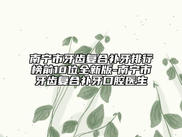 南寧市牙齒復(fù)合補牙排行榜前10位全新版-南寧市牙齒復(fù)合補牙口腔醫(yī)生