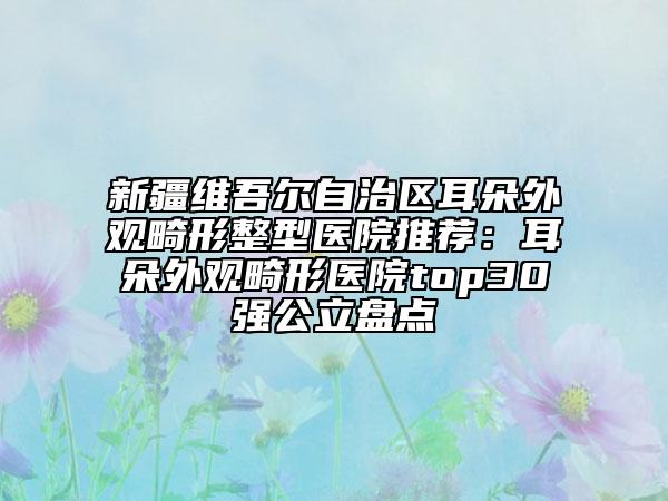 新疆維吾爾自治區(qū)耳朵外觀畸形整型醫(yī)院推薦：耳朵外觀畸形醫(yī)院top30強(qiáng)公立盤(pán)點(diǎn)