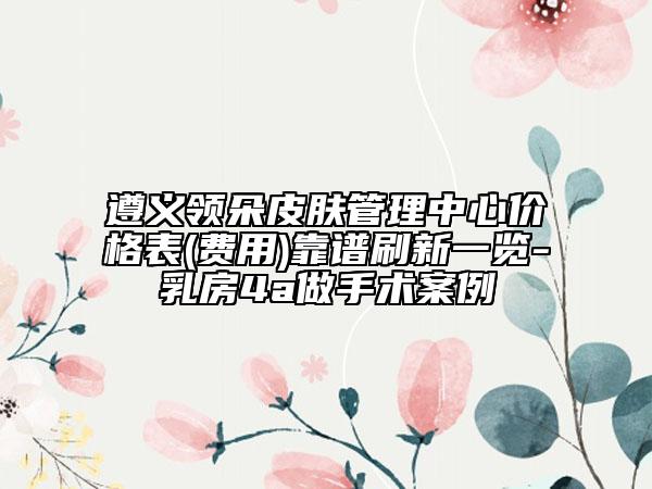 遵義領(lǐng)朵皮膚管理中心價(jià)格表(費(fèi)用)靠譜刷新一覽-乳房4a做手術(shù)案例