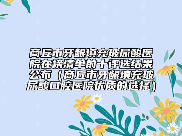 商丘市牙齦填充玻尿酸醫(yī)院在榜清單前十評(píng)選結(jié)果公布（商丘市牙齦填充玻尿酸口腔醫(yī)院優(yōu)質(zhì)的選擇）