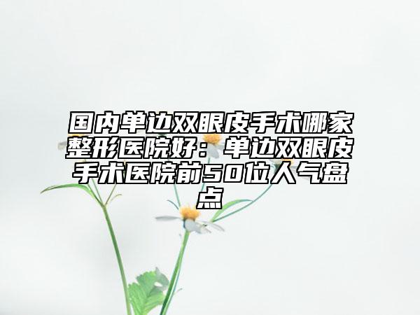 國內(nèi)單邊雙眼皮手術(shù)哪家整形醫(yī)院好：單邊雙眼皮手術(shù)醫(yī)院前50位人氣盤點