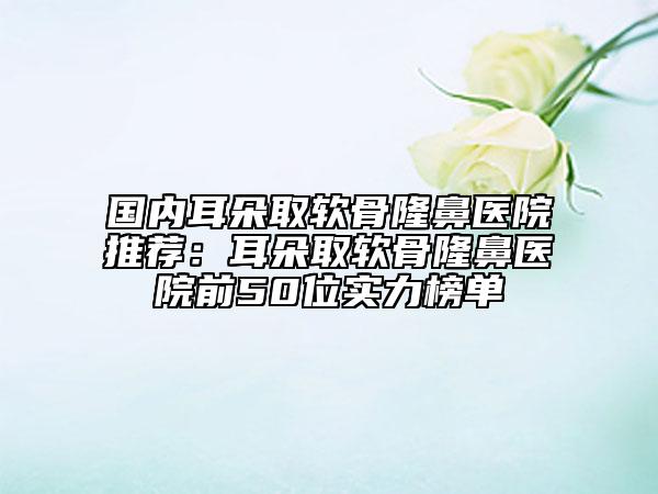 國內(nèi)耳朵取軟骨隆鼻醫(yī)院推薦：耳朵取軟骨隆鼻醫(yī)院前50位實(shí)力榜單