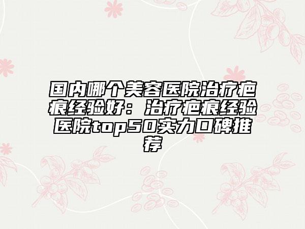 國內(nèi)哪個美容醫(yī)院治療疤痕經(jīng)驗好：治療疤痕經(jīng)驗醫(yī)院top50實力口碑推薦