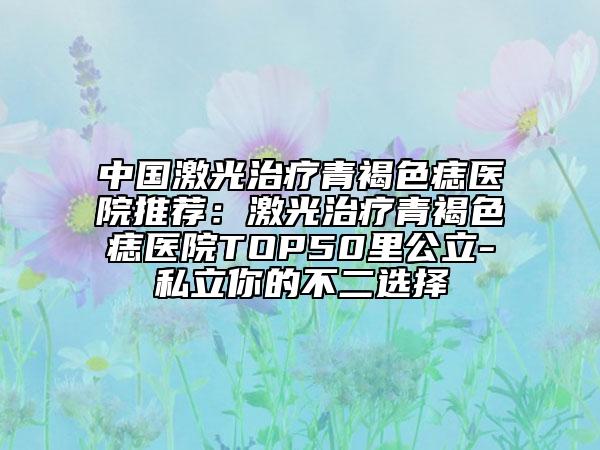 中國激光治療青褐色痣醫(yī)院推薦：激光治療青褐色痣醫(yī)院TOP50里公立-私立你的不二選擇