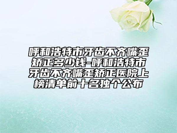 呼和浩特市牙齒不齊嘴歪矯正多少錢-呼和浩特市牙齒不齊嘴歪矯正醫(yī)院上榜清單前十名獨(dú)個(gè)公布