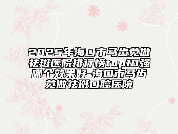 2025年?？谑旭R齒莧做祛斑醫(yī)院排行榜top10強哪個效果好-?？谑旭R齒莧做祛斑口腔醫(yī)院