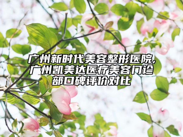 廣州新時代美容整形醫(yī)院,廣州凱美達醫(yī)療美容門診部口碑評價對比