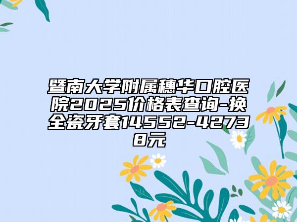 暨南大學(xué)附屬穗華口腔醫(yī)院2025價(jià)格表查詢-換全瓷牙套14552-42738元
