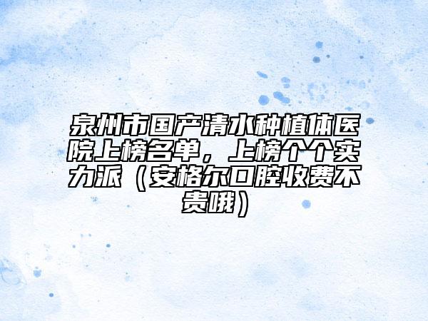 泉州市國產(chǎn)清水種植體醫(yī)院上榜名單，上榜個(gè)個(gè)實(shí)力派（安格爾口腔收費(fèi)不貴哦）