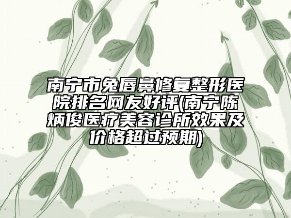 南寧市兔唇鼻修復整形醫(yī)院排名網友好評(南寧陳炳俊醫(yī)療美容診所效果及價格超過預期)