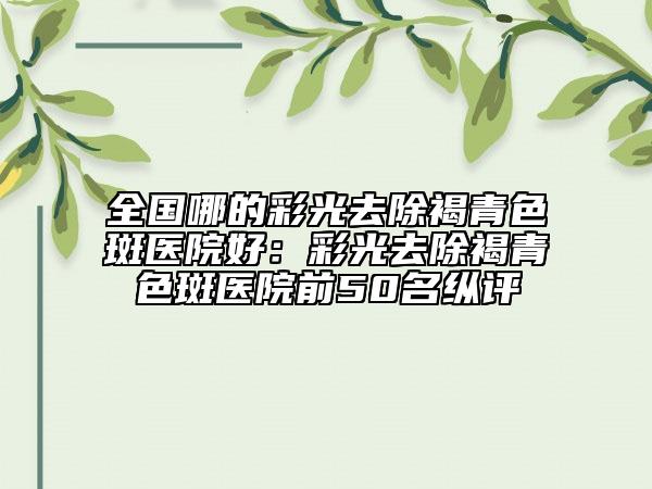 全國(guó)哪的彩光去除褐青色斑醫(yī)院好：彩光去除褐青色斑醫(yī)院前50名縱評(píng)