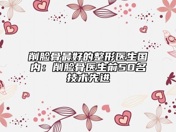 削臉骨最好的整形醫(yī)生國內：削臉骨醫(yī)生前50名技術先進