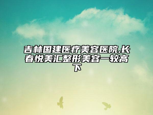吉林國建醫(yī)療美容醫(yī)院,長春悅美匯整形美容一較高下