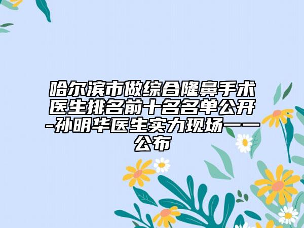 哈爾濱市做綜合隆鼻手術(shù)醫(yī)生排名前十名名單公開-孫明華醫(yī)生實力現(xiàn)場一一公布