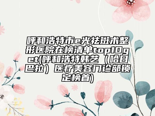 呼和浩特市e光祛斑術(shù)整形醫(yī)院在榜清單top10get(呼和浩特韓藝（哈日巴拉）醫(yī)療美容門診部鎖定榜首)