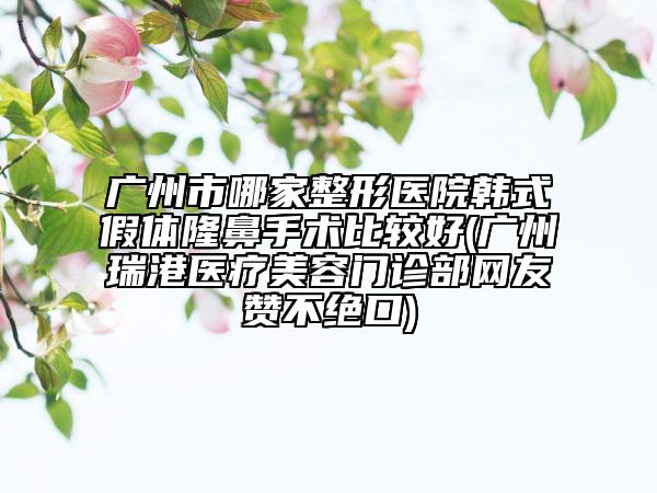 廣州市哪家整形醫(yī)院韓式假體隆鼻手術(shù)比較好(廣州瑞港醫(yī)療美容門診部網(wǎng)友贊不絕口)