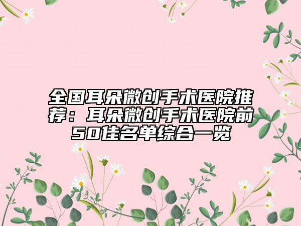 全國耳朵微創(chuàng)手術(shù)醫(yī)院推薦：耳朵微創(chuàng)手術(shù)醫(yī)院前50佳名單綜合一覽