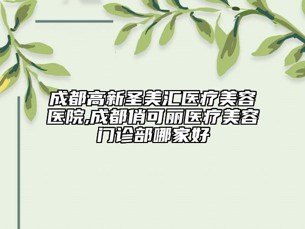 成都高新圣美匯醫(yī)療美容醫(yī)院,成都俏可麗醫(yī)療美容門診部哪家好