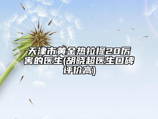 天津市黃金熱拉提20厲害的醫(yī)生(胡曉超醫(yī)生口碑評價高)