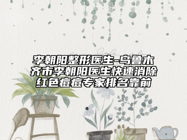 李朝陽(yáng)整形醫(yī)生-烏魯木齊市李朝陽(yáng)醫(yī)生快速消除紅色痘痘專(zhuān)家排名靠前
