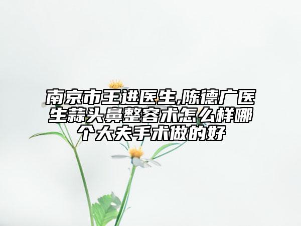 南京市王進(jìn)醫(yī)生,陳德廣醫(yī)生蒜頭鼻整容術(shù)怎么樣哪個(gè)大夫手術(shù)做的好