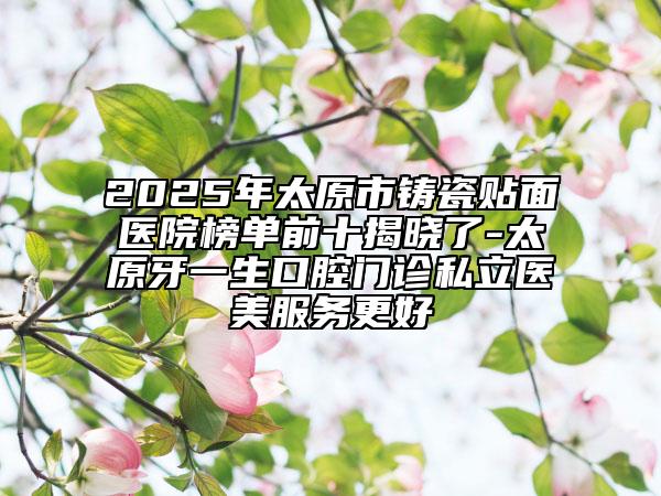 2025年太原市鑄瓷貼面醫(yī)院榜單前十揭曉了-太原牙一生口腔門診私立醫(yī)美服務(wù)更好