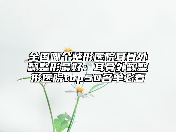 全國哪個整形醫(yī)院耳骨外翻整形最好：耳骨外翻整形醫(yī)院top50名單必看