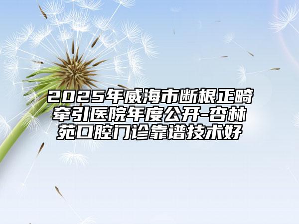 2025年威海市斷根正畸牽引醫(yī)院年度公開(kāi)-杏林苑口腔門診靠譜技術(shù)好