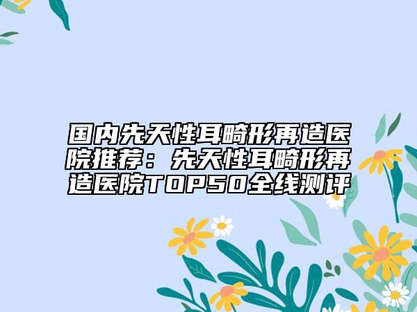 國(guó)內(nèi)先天性耳畸形再造醫(yī)院推薦：先天性耳畸形再造醫(yī)院TOP50全線測(cè)評(píng)