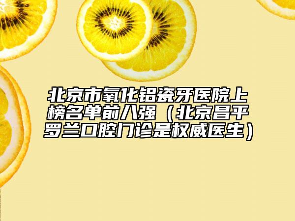 北京市氧化鋁瓷牙醫(yī)院上榜名單前八強(qiáng)（北京昌平羅蘭口腔門診是權(quán)威醫(yī)生）