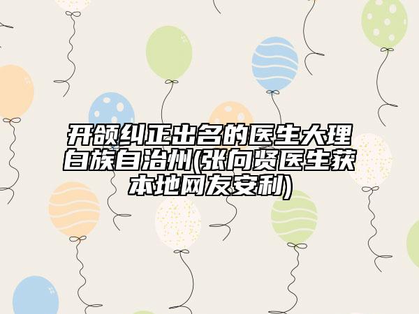 開頜糾正出名的醫(yī)生大理白族自治州(張向賢醫(yī)生獲本地網(wǎng)友安利)