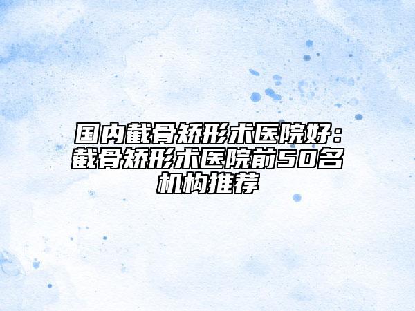 國內(nèi)截骨矯形術(shù)醫(yī)院好：截骨矯形術(shù)醫(yī)院前50名機(jī)構(gòu)推薦