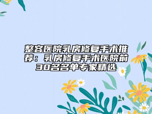整容醫(yī)院乳房修復(fù)手術(shù)推薦：乳房修復(fù)手術(shù)醫(yī)院前30名名單專家精選