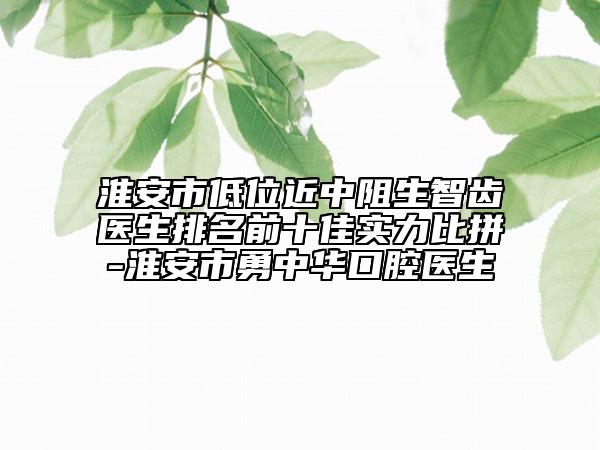 淮安市低位近中阻生智齒醫(yī)生排名前十佳實力比拼-淮安市勇中華口腔醫(yī)生