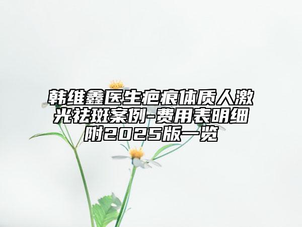 韓維鑫醫(yī)生疤痕體質(zhì)人激光祛斑案例-費(fèi)用表明細(xì)附2025版一覽