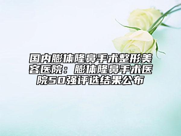 國(guó)內(nèi)膨體隆鼻手術(shù)整形美容醫(yī)院：膨體隆鼻手術(shù)醫(yī)院50強(qiáng)評(píng)選結(jié)果公布