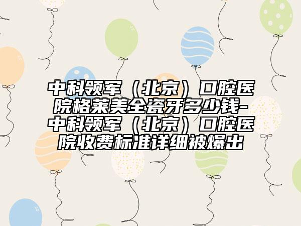 中科領(lǐng)軍（北京）口腔醫(yī)院格萊美全瓷牙多少錢-中科領(lǐng)軍（北京）口腔醫(yī)院收費(fèi)標(biāo)準(zhǔn)詳細(xì)被爆出
