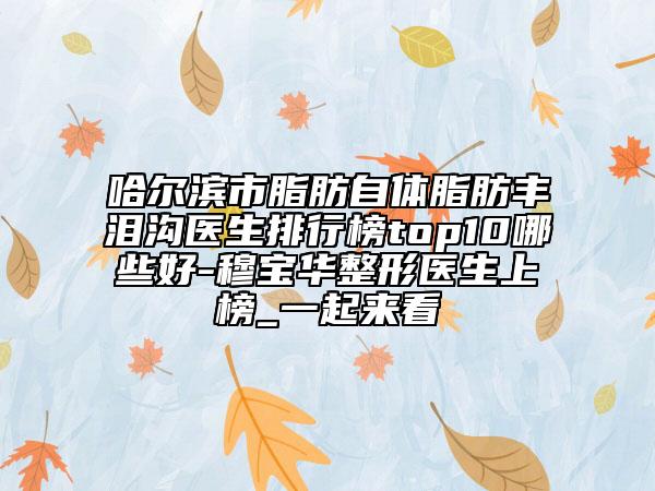 哈爾濱市脂肪自體脂肪豐淚溝醫(yī)生排行榜top10哪些好-穆寶華整形醫(yī)生上榜_一起來(lái)看
