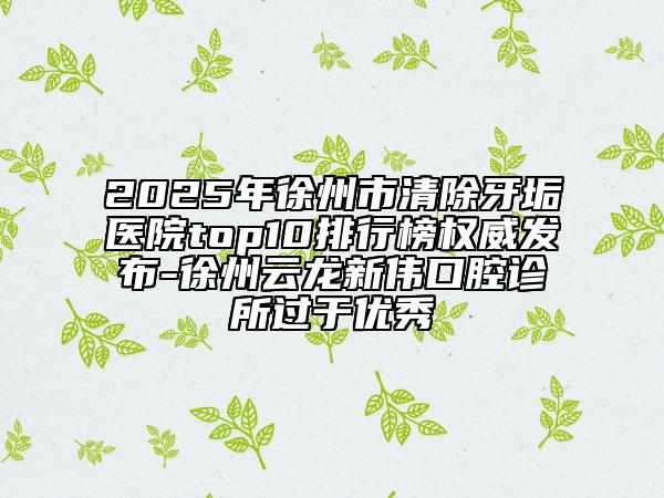 2025年徐州市清除牙垢醫(yī)院top10排行榜權(quán)威發(fā)布-徐州云龍新偉口腔診所過(guò)于優(yōu)秀