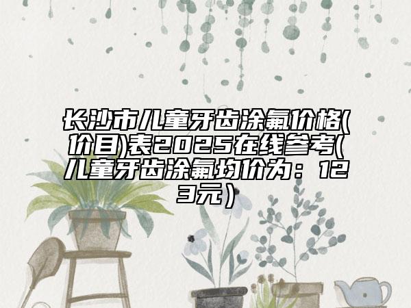 長沙市兒童牙齒涂氟價(jià)格(價(jià)目)表2025在線參考(兒童牙齒涂氟均價(jià)為：123元）
