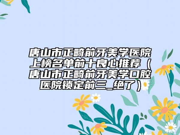 唐山市正畸前牙美學(xué)醫(yī)院上榜名單前十良心推薦（唐山市正畸前牙美學(xué)口腔醫(yī)院鎖定前三_絕了）
