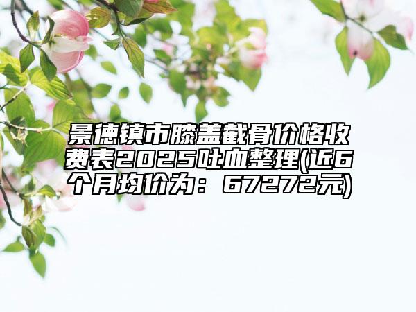 景德鎮(zhèn)市膝蓋截骨價(jià)格收費(fèi)表2025吐血整理(近6個(gè)月均價(jià)為：67272元)